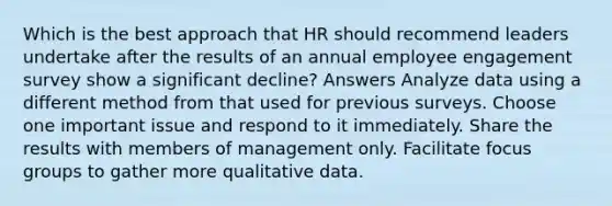 Which is the best approach that HR should recommend leaders undertake after the results of an annual employee engagement survey show a significant decline? Answers Analyze data using a different method from that used for previous surveys. Choose one important issue and respond to it immediately. Share the results with members of management only. Facilitate focus groups to gather more qualitative data.