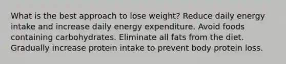 What is the best approach to lose weight? Reduce daily energy intake and increase daily energy expenditure. Avoid foods containing carbohydrates. Eliminate all fats from the diet. Gradually increase protein intake to prevent body protein loss.