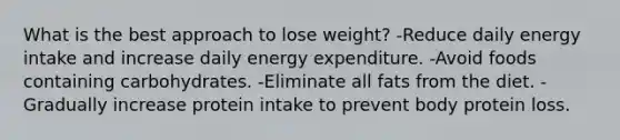 What is the best approach to lose weight? -Reduce daily energy intake and increase daily energy expenditure. -Avoid foods containing carbohydrates. -Eliminate all fats from the diet. -Gradually increase protein intake to prevent body protein loss.