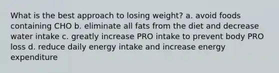 What is the best approach to losing weight? a. avoid foods containing CHO b. eliminate all fats from the diet and decrease water intake c. greatly increase PRO intake to prevent body PRO loss d. reduce daily energy intake and increase energy expenditure