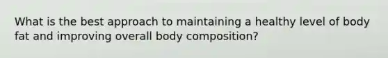 What is the best approach to maintaining a healthy level of body fat and improving overall body composition?