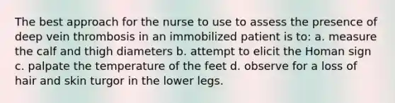 The best approach for the nurse to use to assess the presence of deep vein thrombosis in an immobilized patient is to: a. measure the calf and thigh diameters b. attempt to elicit the Homan sign c. palpate the temperature of the feet d. observe for a loss of hair and skin turgor in the lower legs.