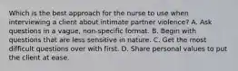 Which is the best approach for the nurse to use when interviewing a client about intimate partner violence? A. Ask questions in a vague, non-specific format. B. Begin with questions that are less sensitive in nature. C. Get the most difficult questions over with first. D. Share personal values to put the client at ease.