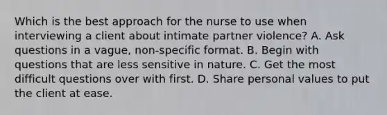 Which is the best approach for the nurse to use when interviewing a client about intimate partner violence? A. Ask questions in a vague, non-specific format. B. Begin with questions that are less sensitive in nature. C. Get the most difficult questions over with first. D. Share personal values to put the client at ease.