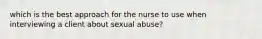 which is the best approach for the nurse to use when interviewing a client about sexual abuse?