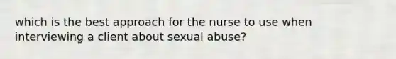 which is the best approach for the nurse to use when interviewing a client about sexual abuse?