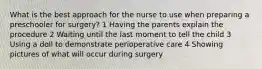 What is the best approach for the nurse to use when preparing a preschooler for surgery? 1 Having the parents explain the procedure 2 Waiting until the last moment to tell the child 3 Using a doll to demonstrate perioperative care 4 Showing pictures of what will occur during surgery