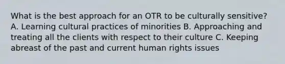 What is the best approach for an OTR to be culturally sensitive? A. Learning cultural practices of minorities B. Approaching and treating all the clients with respect to their culture C. Keeping abreast of the past and current human rights issues