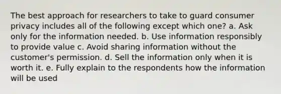 The best approach for researchers to take to guard consumer privacy includes all of the following except which one? a. Ask only for the information needed. b. Use information responsibly to provide value c. Avoid sharing information without the customer's permission. d. Sell the information only when it is worth it. e. Fully explain to the respondents how the information will be used