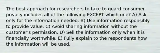 The best approach for researchers to take to guard consumer privacy includes all of the following EXCEPT which one? A) Ask only for the information needed. B) Use information responsibly to provide value. C) Avoid sharing information without the customer's permission. D) Sell the information only when it is financially worthwhile. E) Fully explain to the respondents how the information will be used.