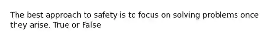 The best approach to safety is to focus on solving problems once they arise. True or False