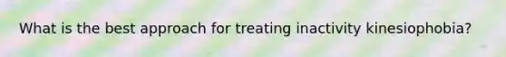 What is the best approach for treating inactivity kinesiophobia?