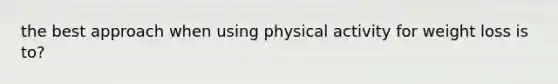 the best approach when using physical activity for weight loss is to?