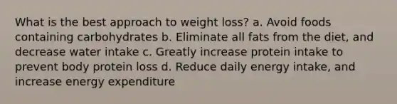 What is the best approach to weight loss? a. Avoid foods containing carbohydrates b. Eliminate all fats from the diet, and decrease water intake c. Greatly increase protein intake to prevent body protein loss d. Reduce daily energy intake, and increase energy expenditure