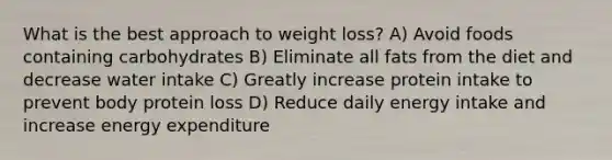 What is the best approach to weight loss? A) Avoid foods containing carbohydrates B) Eliminate all fats from the diet and decrease water intake C) Greatly increase protein intake to prevent body protein loss D) Reduce daily energy intake and increase energy expenditure