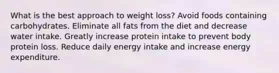 What is the best approach to weight loss? Avoid foods containing carbohydrates. Eliminate all fats from the diet and decrease water intake. Greatly increase protein intake to prevent body protein loss. Reduce daily energy intake and increase energy expenditure.