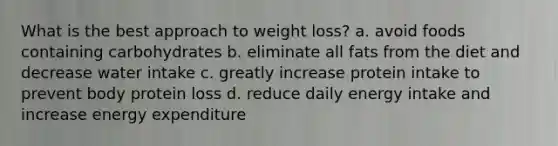 What is the best approach to weight loss? a. avoid foods containing carbohydrates b. eliminate all fats from the diet and decrease water intake c. greatly increase protein intake to prevent body protein loss d. reduce daily energy intake and increase energy expenditure