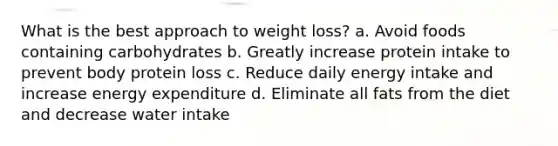 What is the best approach to weight loss? a. Avoid foods containing carbohydrates b. Greatly increase protein intake to prevent body protein loss c. Reduce daily energy intake and increase energy expenditure d. Eliminate all fats from the diet and decrease water intake