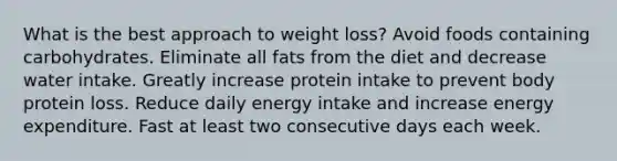 What is the best approach to weight loss? Avoid foods containing carbohydrates. Eliminate all fats from the diet and decrease water intake. Greatly increase protein intake to prevent body protein loss. Reduce daily energy intake and increase energy expenditure. Fast at least two consecutive days each week.