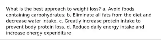 What is the best approach to weight loss? a. Avoid foods containing carbohydrates. b. Eliminate all fats from the diet and decrease water intake. c. Greatly increase protein intake to prevent body protein loss. d. Reduce daily energy intake and increase energy expenditure