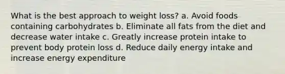 What is the best approach to weight loss? a. Avoid foods containing carbohydrates b. Eliminate all fats from the diet and decrease water intake c. Greatly increase protein intake to prevent body protein loss d. Reduce daily energy intake and increase energy expenditure