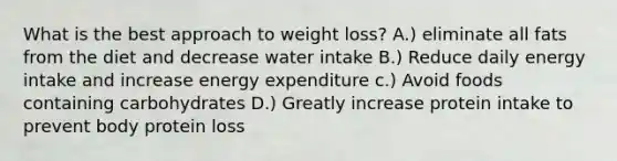 What is the best approach to weight loss? A.) eliminate all fats from the diet and decrease water intake B.) Reduce daily energy intake and increase energy expenditure c.) Avoid foods containing carbohydrates D.) Greatly increase protein intake to prevent body protein loss