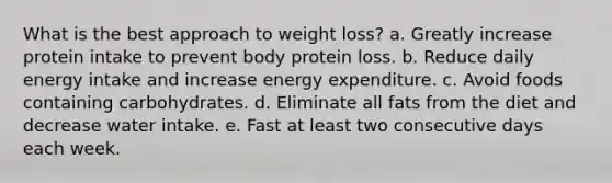 What is the best approach to weight loss? a. ​Greatly increase protein intake to prevent body protein loss. b. ​Reduce daily energy intake and increase energy expenditure. c. Avoid foods containing carbohydrates.​ d. ​Eliminate all fats from the diet and decrease water intake. e. ​Fast at least two consecutive days each week.