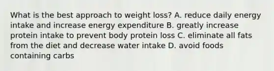 What is the best approach to weight loss? A. reduce daily energy intake and increase energy expenditure B. greatly increase protein intake to prevent body protein loss C. eliminate all fats from the diet and decrease water intake D. avoid foods containing carbs