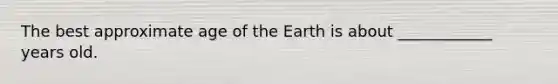 The best approximate age of the Earth is about ____________ years old.