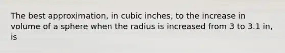 The best approximation, in cubic inches, to the increase in volume of a sphere when the radius is increased from 3 to 3.1 in, is