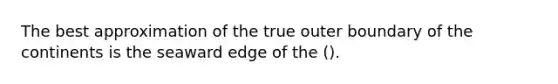 The best approximation of the true outer boundary of the continents is the seaward edge of the ().