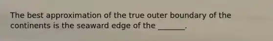 The best approximation of the true outer boundary of the continents is the seaward edge of the _______.