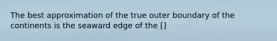 The best approximation of the true outer boundary of the continents is the seaward edge of the []