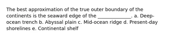 The best approximation of the true outer boundary of the continents is the seaward edge of the ______________. a. Deep-ocean trench b. Abyssal plain c. Mid-ocean ridge d. Present-day shorelines e. Continental shelf