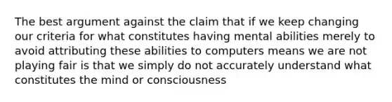 The best argument against the claim that if we keep changing our criteria for what constitutes having mental abilities merely to avoid attributing these abilities to computers means we are not playing fair is that we simply do not accurately understand what constitutes the mind or consciousness