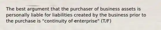 The best argument that the purchaser of business assets is personally liable for liabilities created by the business prior to the purchase is "continuity of enterprise" (T/F)