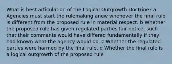 What is best articulation of the Logical Outgrowth Doctrine? a Agencies must start the rulemaking anew whenever the final rule is different from the proposed rule in material respect. b Whether the proposed rule has given regulated parties fair notice, such that their comments would have differed fundamentally if they had known what the agency would do. c Whether the regulated parties were harmed by the final rule. d Whether the final rule is a logical outgrowth of the proposed rule