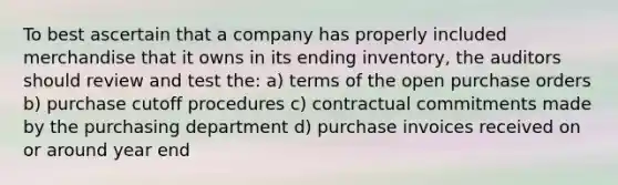 To best ascertain that a company has properly included merchandise that it owns in its ending inventory, the auditors should review and test the: a) terms of the open purchase orders b) purchase cutoff procedures c) contractual commitments made by the purchasing department d) purchase invoices received on or around year end