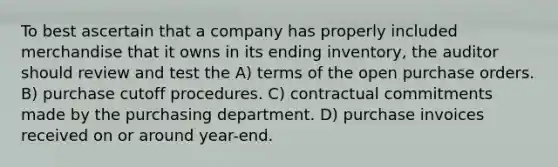 To best ascertain that a company has properly included merchandise that it owns in its ending inventory, the auditor should review and test the A) terms of the open purchase orders. B) purchase cutoff procedures. C) contractual commitments made by the purchasing department. D) purchase invoices received on or around year-end.