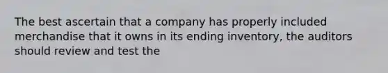 The best ascertain that a company has properly included merchandise that it owns in its ending inventory, the auditors should review and test the