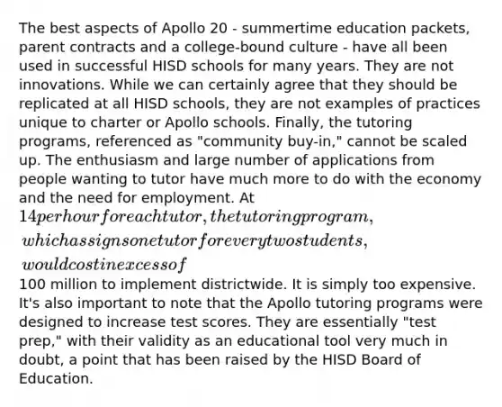 The best aspects of Apollo 20 - summertime education packets, parent contracts and a college-bound culture - have all been used in successful HISD schools for many years. They are not innovations. While we can certainly agree that they should be replicated at all HISD schools, they are not examples of practices unique to charter or Apollo schools. Finally, the tutoring programs, referenced as "community buy-in," cannot be scaled up. The enthusiasm and large number of applications from people wanting to tutor have much more to do with the economy and the need for employment. At 14 per hour for each tutor, the tutoring program, which assigns one tutor for every two students, would cost in excess of100 million to implement districtwide. It is simply too expensive. It's also important to note that the Apollo tutoring programs were designed to increase test scores. They are essentially "test prep," with their validity as an educational tool very much in doubt, a point that has been raised by the HISD Board of Education.