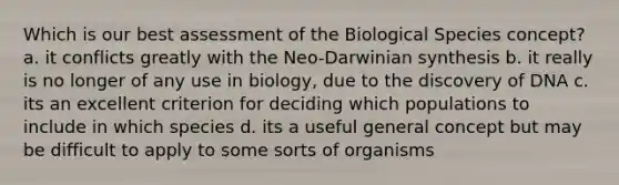 Which is our best assessment of the Biological Species concept? a. it conflicts greatly with the Neo-Darwinian synthesis b. it really is no longer of any use in biology, due to the discovery of DNA c. its an excellent criterion for deciding which populations to include in which species d. its a useful general concept but may be difficult to apply to some sorts of organisms