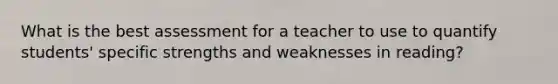 What is the best assessment for a teacher to use to quantify students' specific strengths and weaknesses in reading?