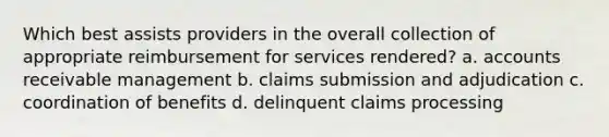 Which best assists providers in the overall collection of appropriate reimbursement for services rendered? a. accounts receivable management b. claims submission and adjudication c. coordination of benefits d. delinquent claims processing