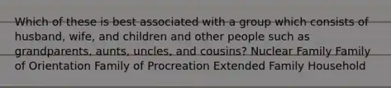 Which of these is best associated with a group which consists of husband, wife, and children and other people such as grandparents, aunts, uncles, and cousins? Nuclear Family Family of Orientation Family of Procreation Extended Family Household