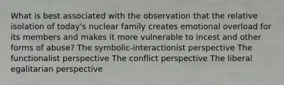 What is best associated with the observation that the relative isolation of today's nuclear family creates emotional overload for its members and makes it more vulnerable to incest and other forms of abuse? The symbolic-interactionist perspective The functionalist perspective The conflict perspective The liberal egalitarian perspective