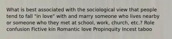 What is best associated with the sociological view that people tend to fall "in love" with and marry someone who lives nearby or someone who they met at school, work, church, etc.? Role confusion Fictive kin Romantic love Propinquity Incest taboo