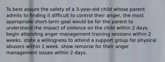 To best assure the safety of a 3-year-old child whose parent admits to finding it difficult to control their anger, the most appropriate short-term goal would be for the parent to understand the impact of violence on the child within 2 days. begin attending anger management training sessions within 2 weeks. state a willingness to attend a support group for physical abusers within 1 week. show remorse for their anger management issues within 2 days.