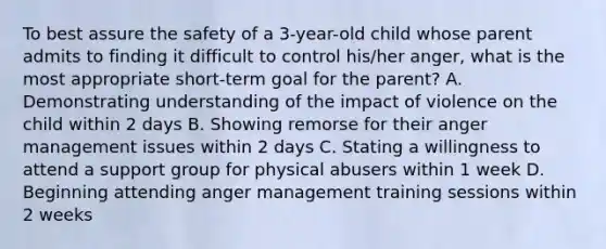 To best assure the safety of a 3-year-old child whose parent admits to finding it difficult to control his/her anger, what is the most appropriate short-term goal for the parent? A. Demonstrating understanding of the impact of violence on the child within 2 days B. Showing remorse for their anger management issues within 2 days C. Stating a willingness to attend a support group for physical abusers within 1 week D. Beginning attending anger management training sessions within 2 weeks