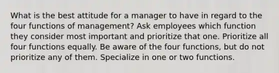 What is the best attitude for a manager to have in regard to the four functions of management? Ask employees which function they consider most important and prioritize that one. Prioritize all four functions equally. Be aware of the four functions, but do not prioritize any of them. Specialize in one or two functions.